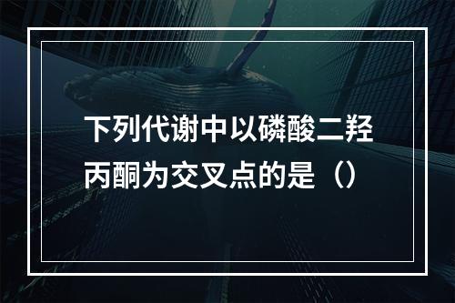 下列代谢中以磷酸二羟丙酮为交叉点的是（）