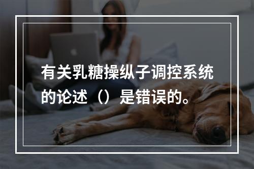 有关乳糖操纵子调控系统的论述（）是错误的。