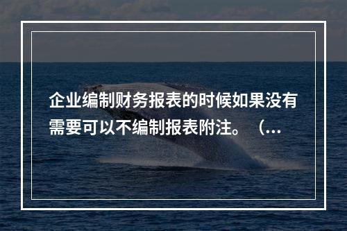 企业编制财务报表的时候如果没有需要可以不编制报表附注。（　）