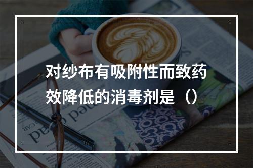 对纱布有吸附性而致药效降低的消毒剂是（）