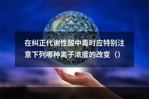 在纠正代谢性酸中毒时应特别注意下列哪种离子浓度的改变（）