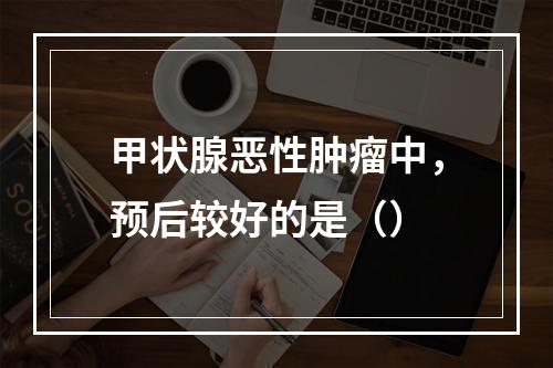 甲状腺恶性肿瘤中，预后较好的是（）