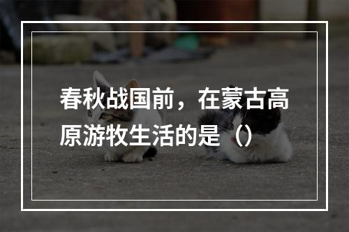 春秋战国前，在蒙古高原游牧生活的是（）