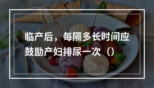 临产后，每隔多长时间应鼓励产妇排尿一次（）