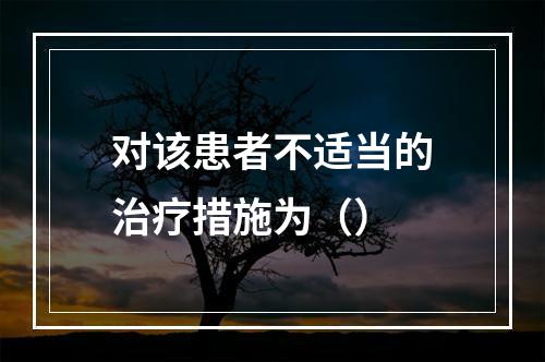 对该患者不适当的治疗措施为（）