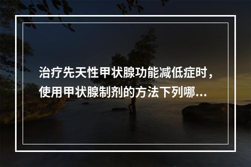 治疗先天性甲状腺功能减低症时，使用甲状腺制剂的方法下列哪项是