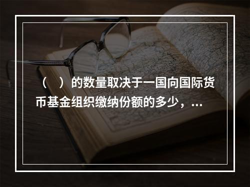 （　）的数量取决于一国向国际货币基金组织缴纳份额的多少，受基