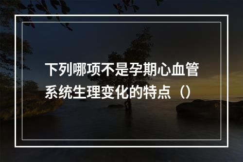 下列哪项不是孕期心血管系统生理变化的特点（）