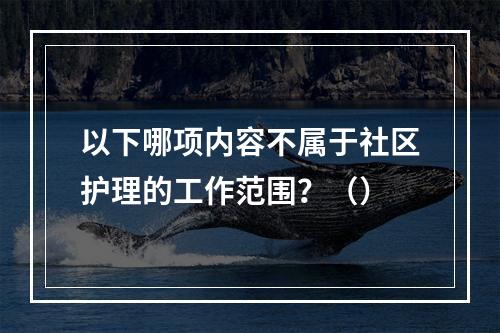 以下哪项内容不属于社区护理的工作范围？（）