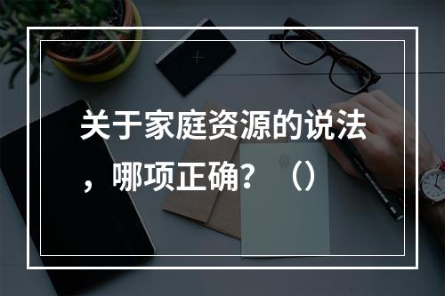 关于家庭资源的说法，哪项正确？（）