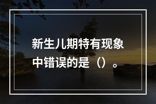 新生儿期特有现象中错误的是（）。