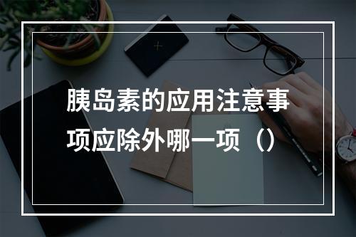 胰岛素的应用注意事项应除外哪一项（）