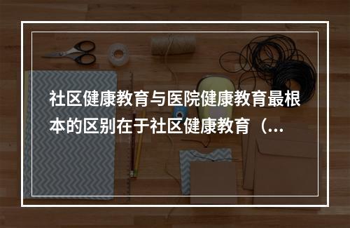 社区健康教育与医院健康教育最根本的区别在于社区健康教育（）。