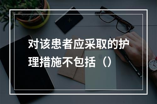 对该患者应采取的护理措施不包括（）