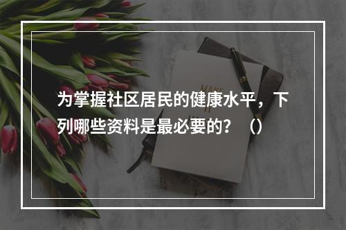 为掌握社区居民的健康水平，下列哪些资料是最必要的？（）