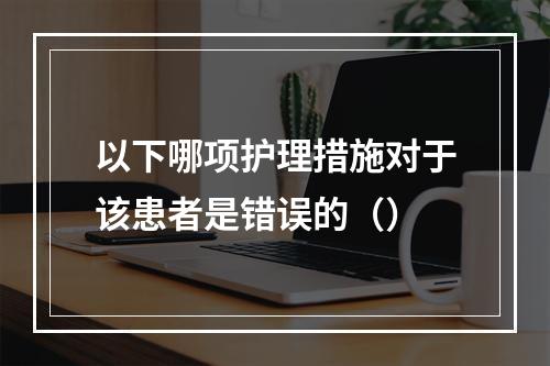 以下哪项护理措施对于该患者是错误的（）