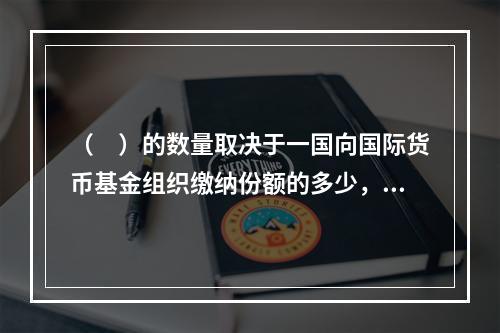 （　）的数量取决于一国向国际货币基金组织缴纳份额的多少，受基