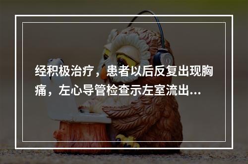 经积极治疗，患者以后反复出现胸痛，左心导管检查示左室流出道压