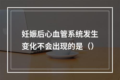 妊娠后心血管系统发生变化不会出现的是（）