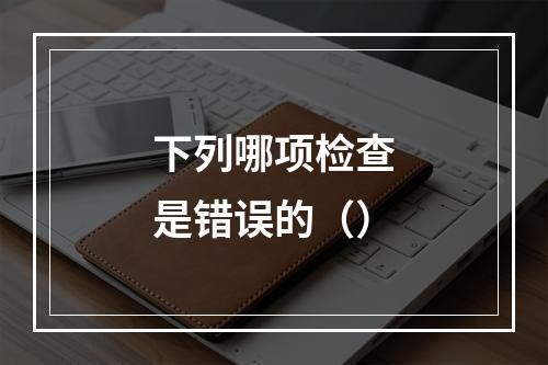 下列哪项检查是错误的（）