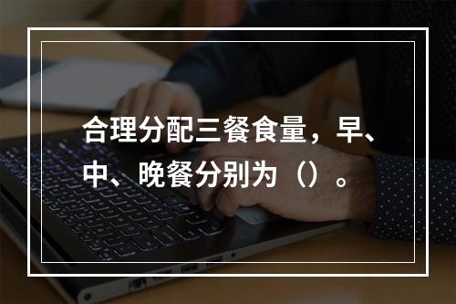 合理分配三餐食量，早、中、晚餐分别为（）。