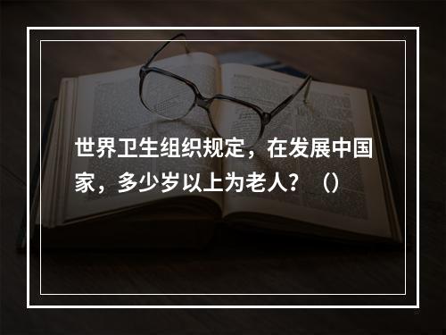 世界卫生组织规定，在发展中国家，多少岁以上为老人？（）