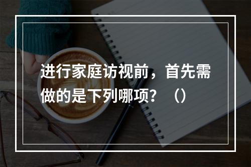 进行家庭访视前，首先需做的是下列哪项？（）