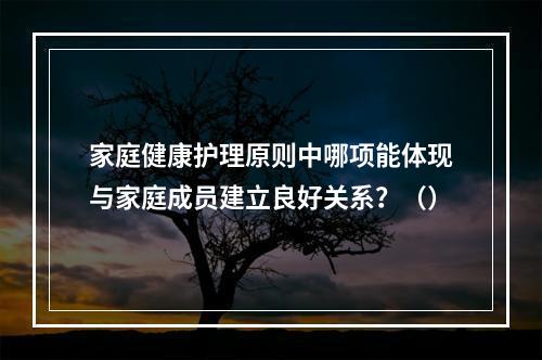 家庭健康护理原则中哪项能体现与家庭成员建立良好关系？（）