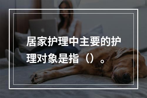 居家护理中主要的护理对象是指（）。