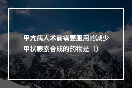 甲亢病人术前需要服用的减少甲状腺素合成的药物是（）