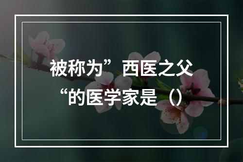 被称为”西医之父“的医学家是（）