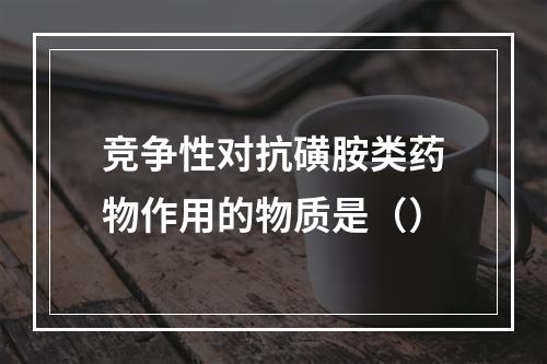 竞争性对抗磺胺类药物作用的物质是（）