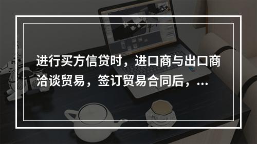 进行买方信贷时，进口商与出口商洽谈贸易，签订贸易合同后，进口