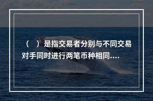 （　）是指交易者分别与不同交易对手同时进行两笔币种相同.数额