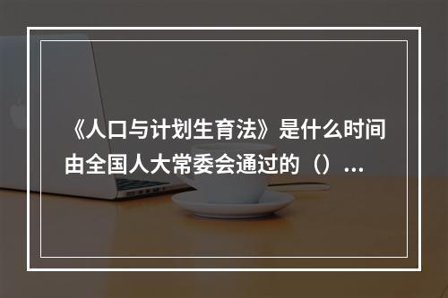 《人口与计划生育法》是什么时间由全国人大常委会通过的（）。