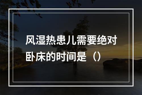 风湿热患儿需要绝对卧床的时间是（）