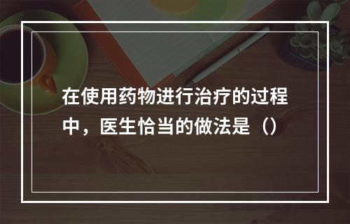 在使用药物进行治疗的过程中，医生恰当的做法是（）