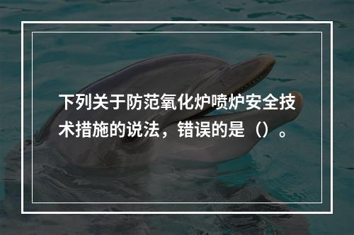 下列关于防范氧化炉喷炉安全技术措施的说法，错误的是（）。