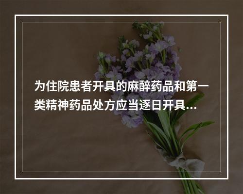 为住院患者开具的麻醉药品和第一类精神药品处方应当逐日开具，每