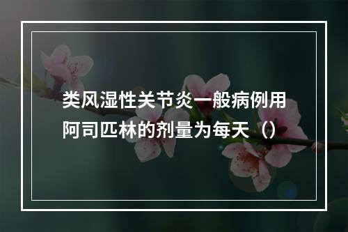 类风湿性关节炎一般病例用阿司匹林的剂量为每天（）