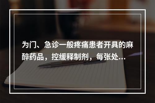 为门、急诊一般疼痛患者开具的麻醉药品，控缓释制剂，每张处方不