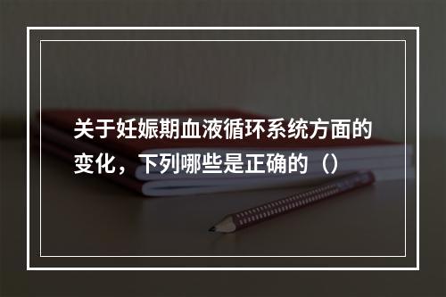 关于妊娠期血液循环系统方面的变化，下列哪些是正确的（）