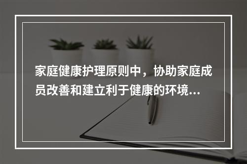 家庭健康护理原则中，协助家庭成员改善和建立利于健康的环境和生