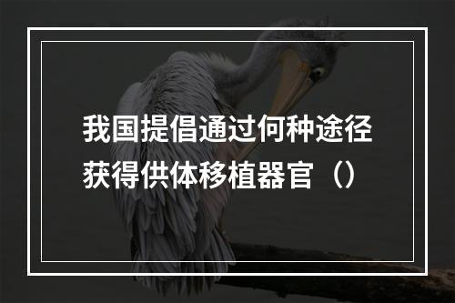 我国提倡通过何种途径获得供体移植器官（）