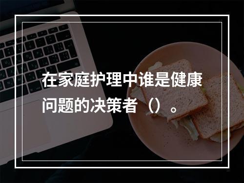 在家庭护理中谁是健康问题的决策者（）。