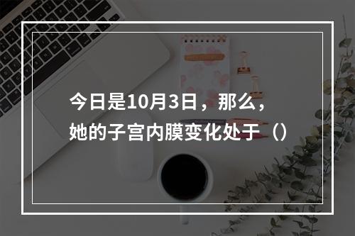 今日是10月3日，那么，她的子宫内膜变化处于（）