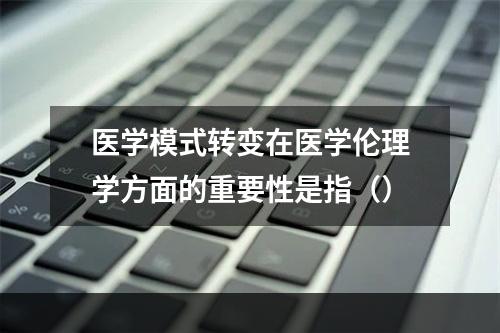 医学模式转变在医学伦理学方面的重要性是指（）