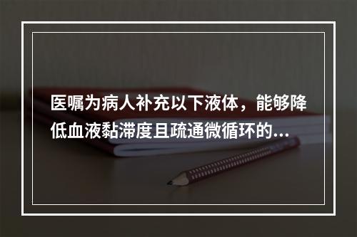 医嘱为病人补充以下液体，能够降低血液黏滞度且疏通微循环的液体