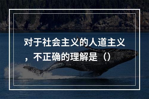 对于社会主义的人道主义，不正确的理解是（）