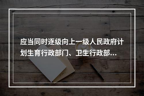 应当同时逐级向上一级人民政府计划生育行政部门、卫生行政部门和